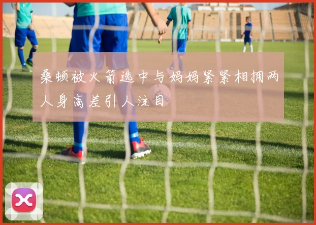 桑顿被火箭选中与妈妈紧紧相拥两人身高差引人注目