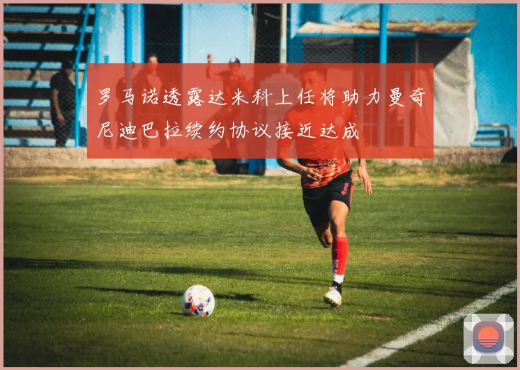 罗马诺透露达米科上任将助力曼奇尼迪巴拉续约协议接近达成