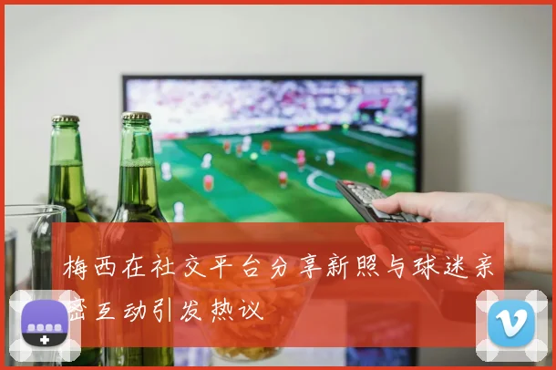梅西在社交平台分享新照与球迷亲密互动引发热议