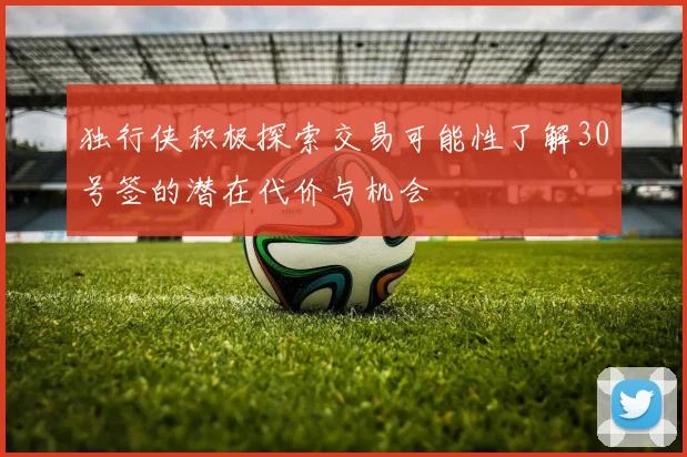 独行侠积极探索交易可能性了解30号签的潜在代价与机会