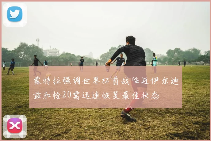 蒙特拉强调世界杯首战临近伊尔迪兹和恰20需迅速恢复最佳状态