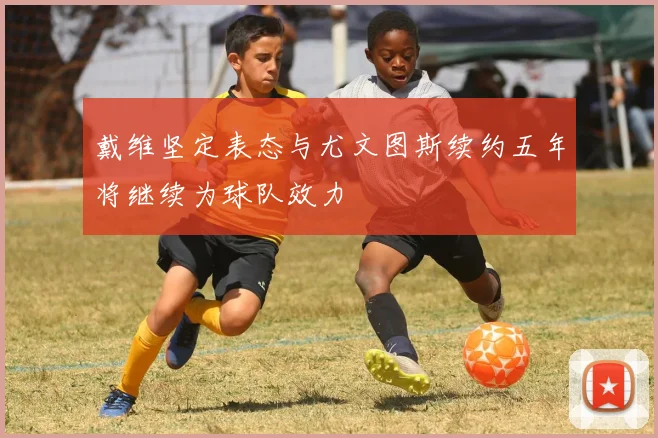 戴维坚定表态与尤文图斯续约五年将继续为球队效力