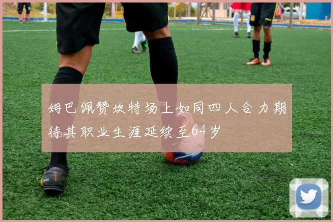 姆巴佩赞坎特场上如同四人合力期待其职业生涯延续至64岁