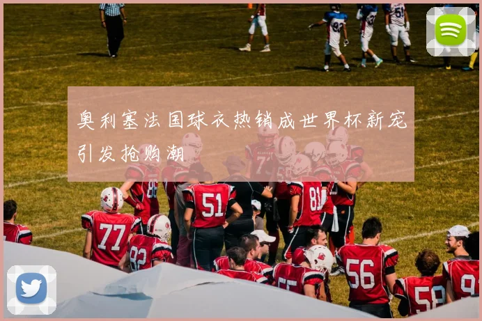 奥利塞法国球衣热销成世界杯新宠引发抢购潮