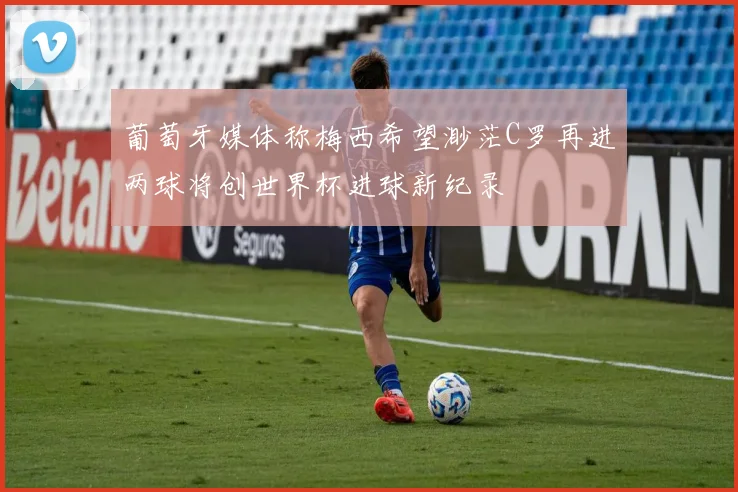 葡萄牙媒体称梅西希望渺茫C罗再进两球将创世界杯进球新纪录