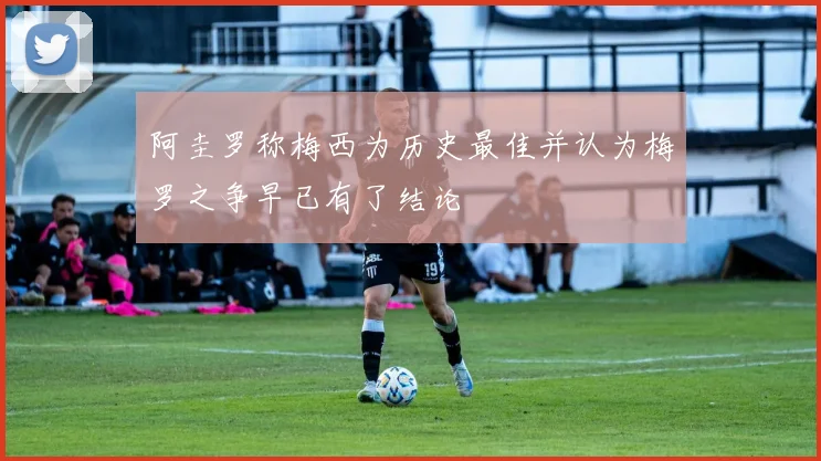 阿圭罗称梅西为历史最佳并认为梅罗之争早已有了结论