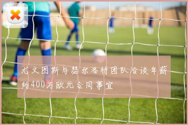 尤文图斯与瑟尔洛特团队洽谈年薪约400万欧元合同事宜