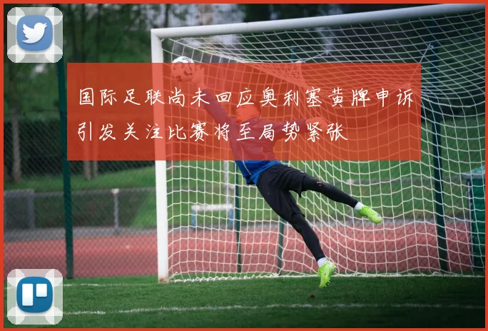 国际足联尚未回应奥利塞黄牌申诉引发关注比赛将至局势紧张