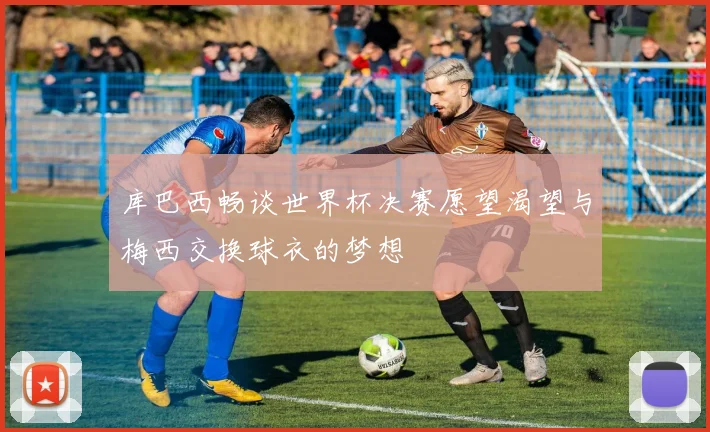 库巴西畅谈世界杯决赛愿望渴望与梅西交换球衣的梦想