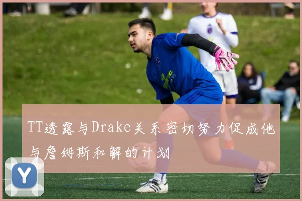 TT透露与Drake关系密切努力促成他与詹姆斯和解的计划