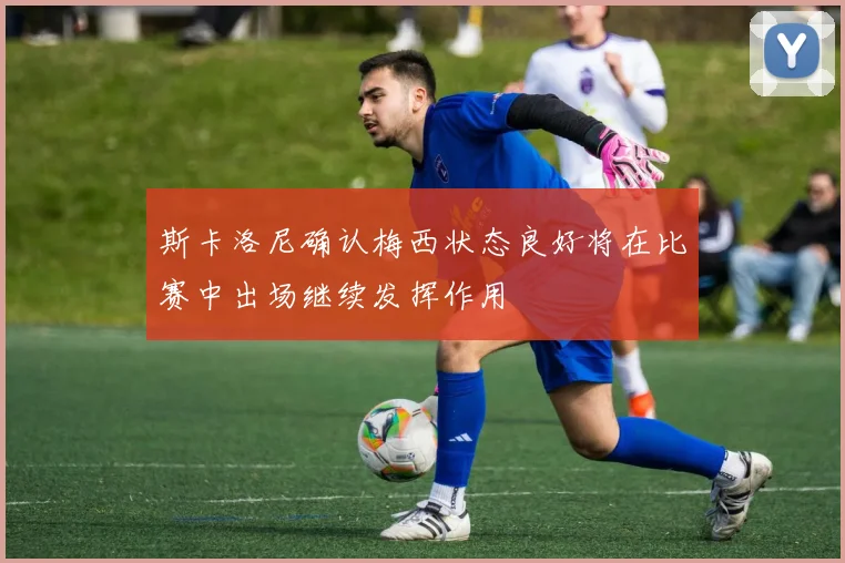 斯卡洛尼确认梅西状态良好将在比赛中出场继续发挥作用